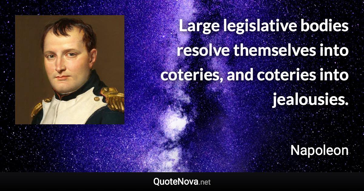 Large legislative bodies resolve themselves into coteries, and coteries into jealousies. - Napoleon quote