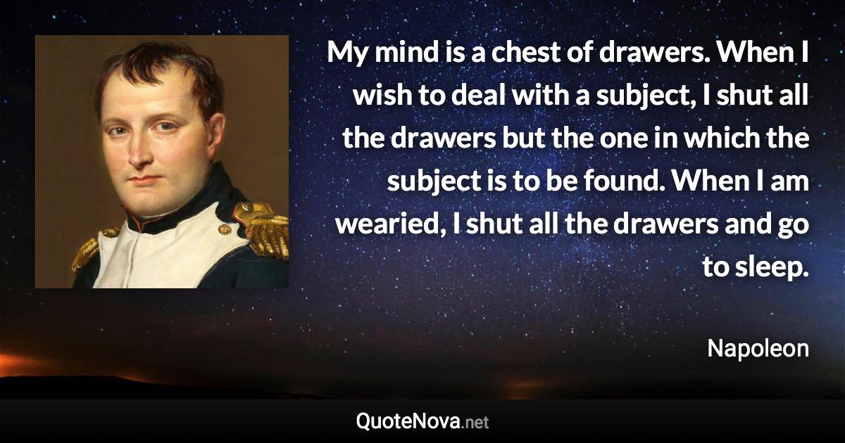 My mind is a chest of drawers. When I wish to deal with a subject, I shut all the drawers but the one in which the subject is to be found. When I am wearied, I shut all the drawers and go to sleep. - Napoleon quote