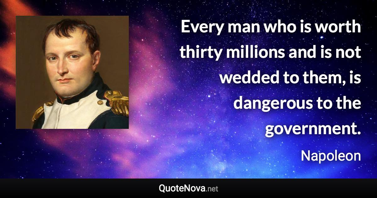 Every man who is worth thirty millions and is not wedded to them, is dangerous to the government. - Napoleon quote