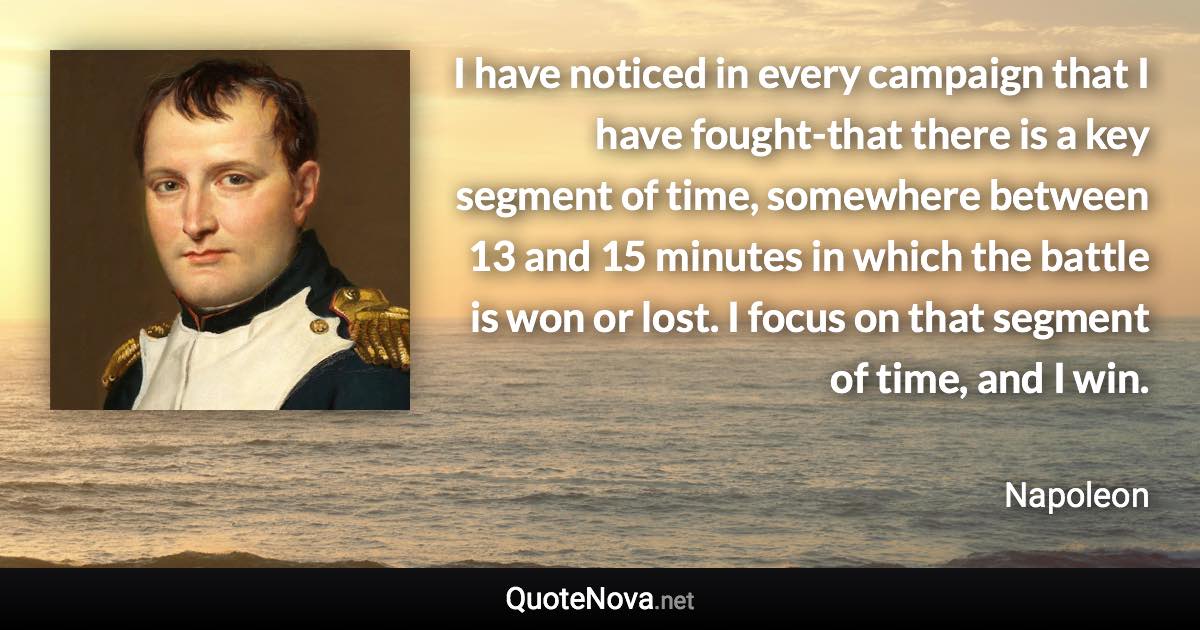 I have noticed in every campaign that I have fought-that there is a key segment of time, somewhere between 13 and 15 minutes in which the battle is won or lost. I focus on that segment of time, and I win. - Napoleon quote