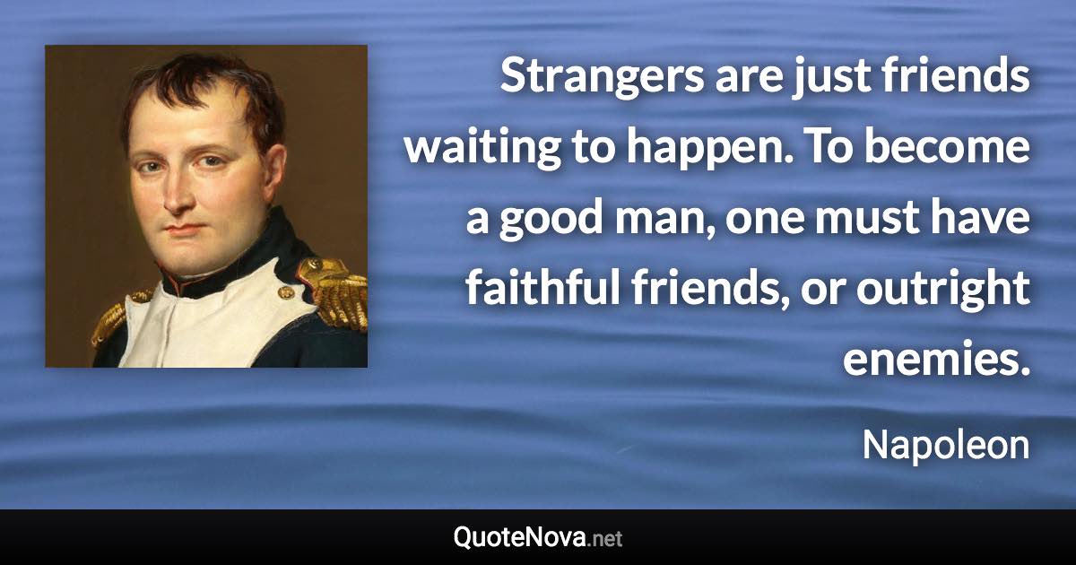 Strangers are just friends waiting to happen. To become a good man, one must have faithful friends, or outright enemies. - Napoleon quote