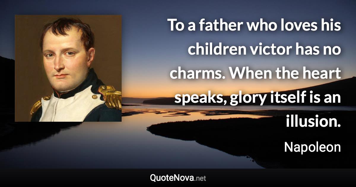 To a father who loves his children victor has no charms. When the heart speaks, glory itself is an illusion. - Napoleon quote