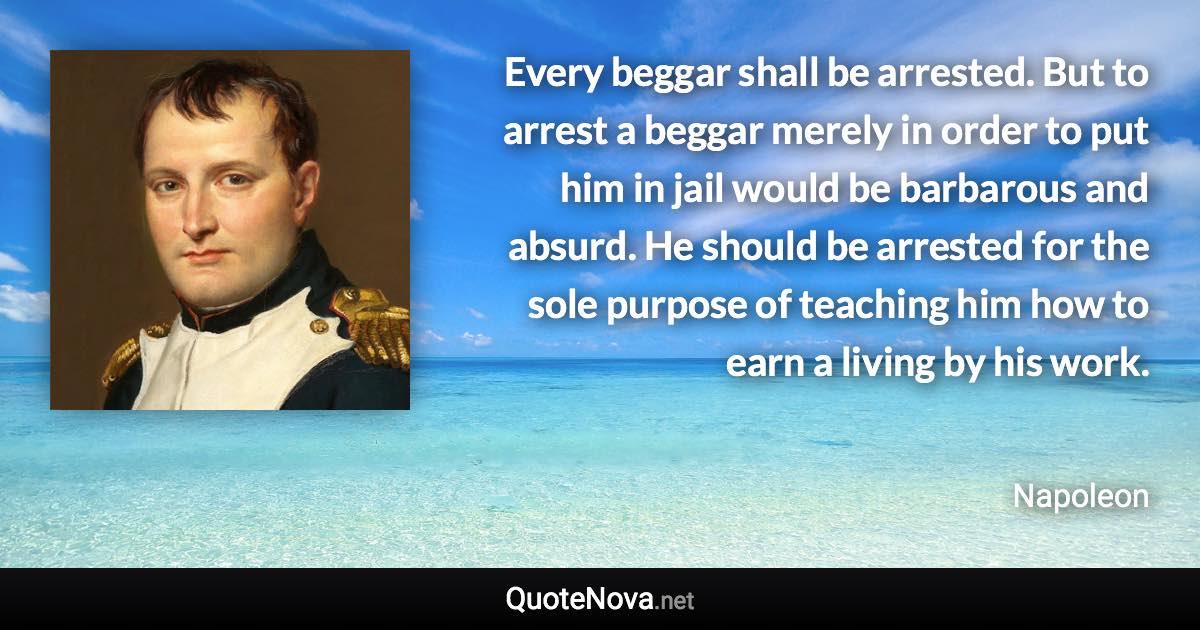 Every beggar shall be arrested. But to arrest a beggar merely in order to put him in jail would be barbarous and absurd. He should be arrested for the sole purpose of teaching him how to earn a living by his work. - Napoleon quote