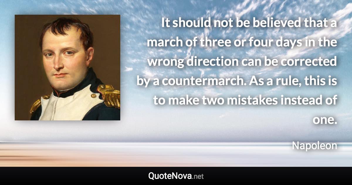 It should not be believed that a march of three or four days in the wrong direction can be corrected by a countermarch. As a rule, this is to make two mistakes instead of one. - Napoleon quote