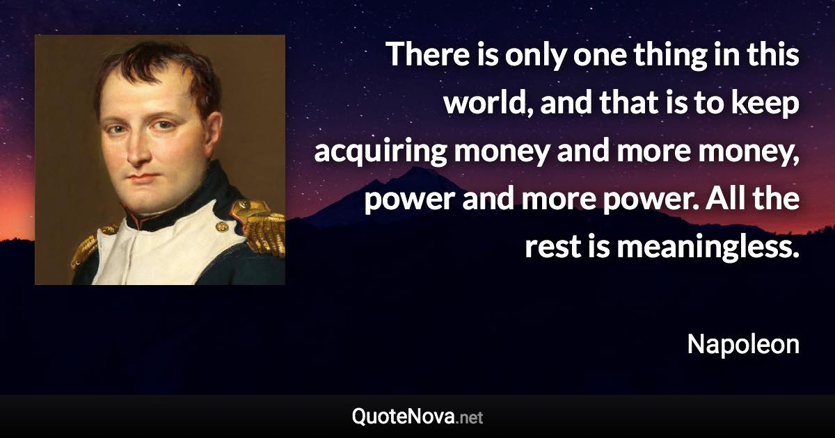 There is only one thing in this world, and that is to keep acquiring money and more money, power and more power. All the rest is meaningless. - Napoleon quote