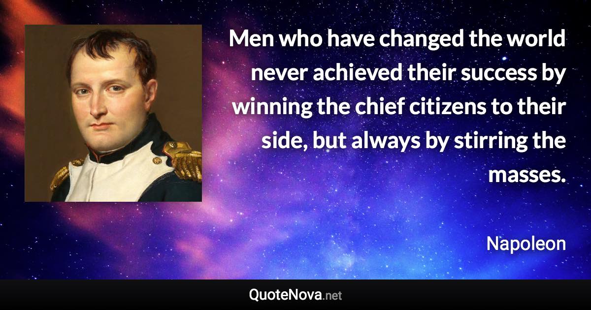 Men who have changed the world never achieved their success by winning the chief citizens to their side, but always by stirring the masses. - Napoleon quote