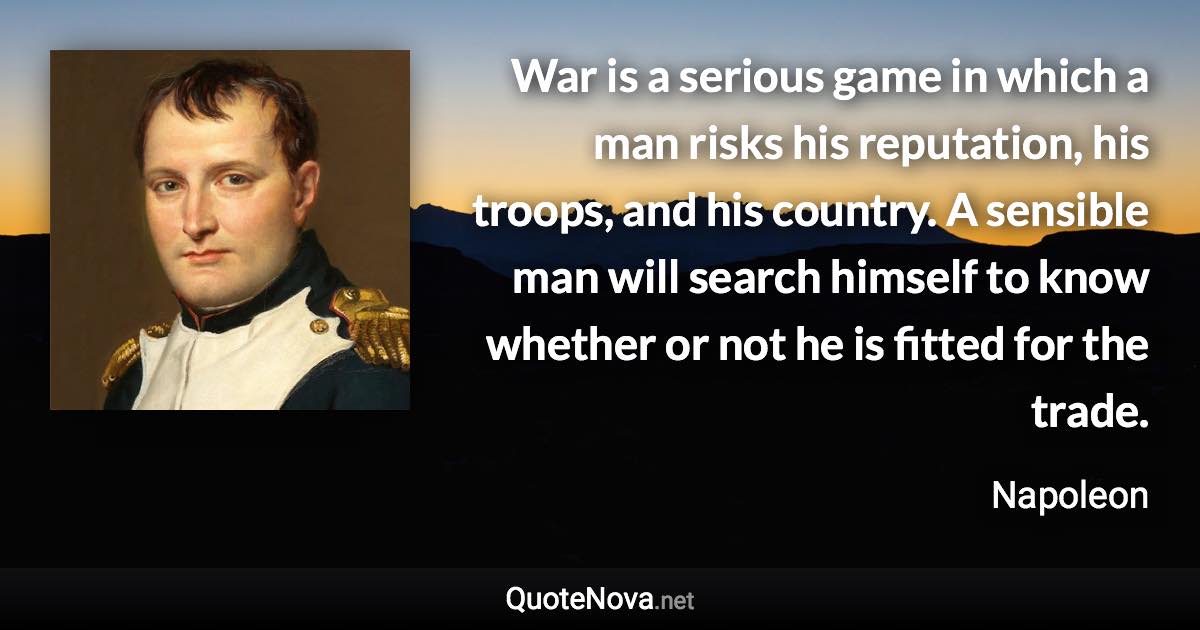 War is a serious game in which a man risks his reputation, his troops, and his country. A sensible man will search himself to know whether or not he is fitted for the trade. - Napoleon quote