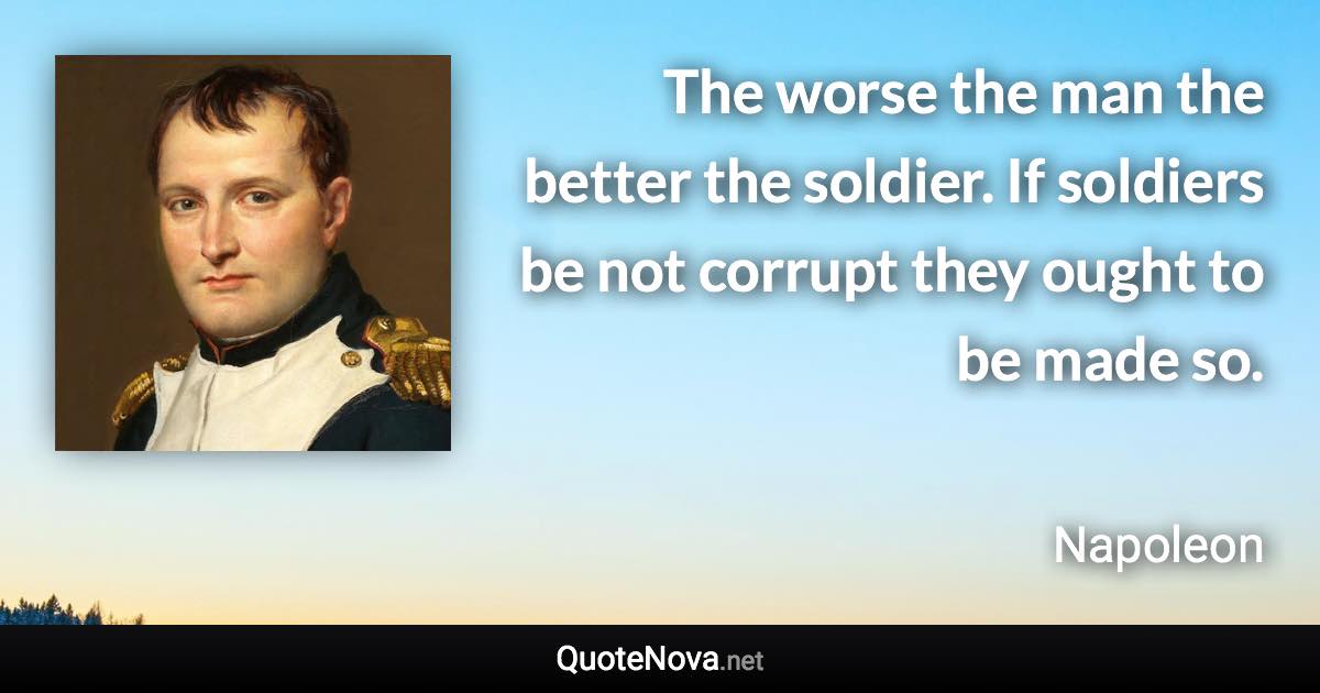 The worse the man the better the soldier. If soldiers be not corrupt they ought to be made so. - Napoleon quote