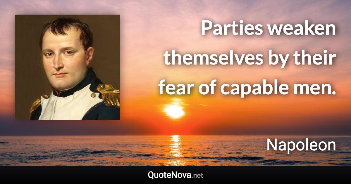 Parties weaken themselves by their fear of capable men. - Napoleon quote