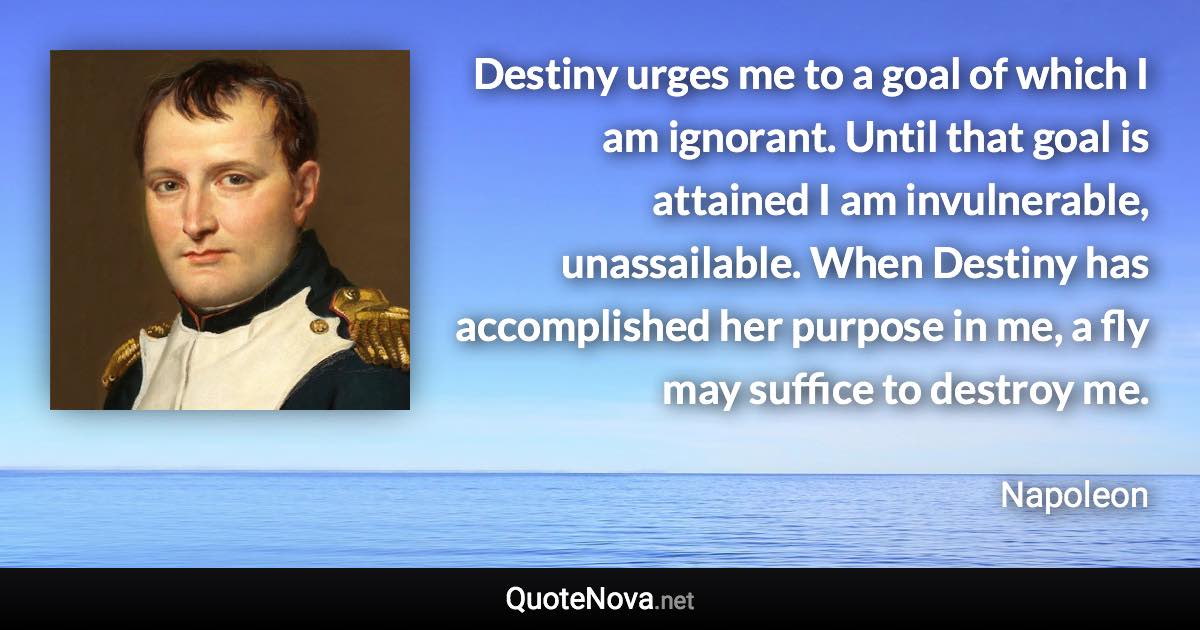 Destiny urges me to a goal of which I am ignorant. Until that goal is attained I am invulnerable, unassailable. When Destiny has accomplished her purpose in me, a fly may suffice to destroy me. - Napoleon quote