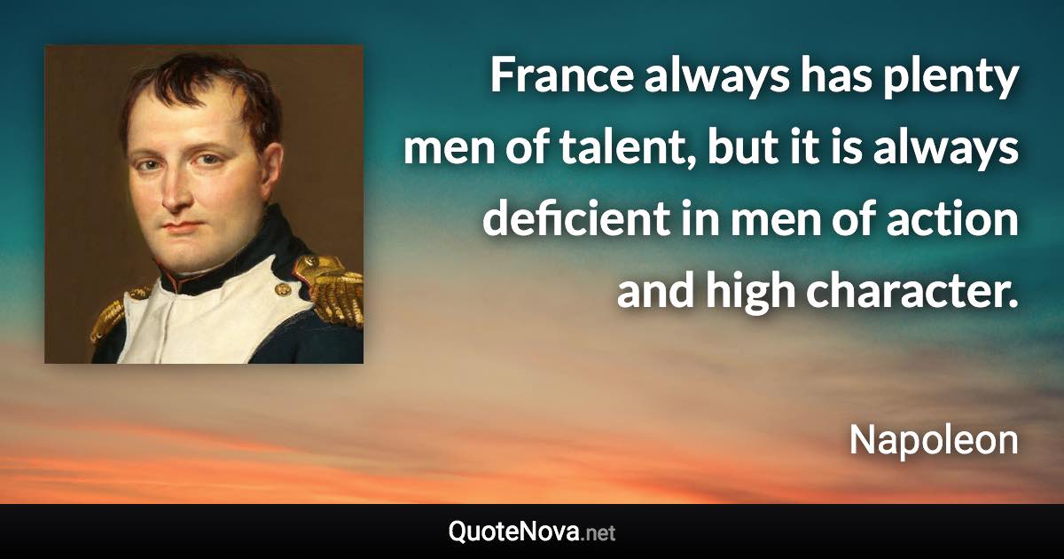 France always has plenty men of talent, but it is always deficient in men of action and high character. - Napoleon quote