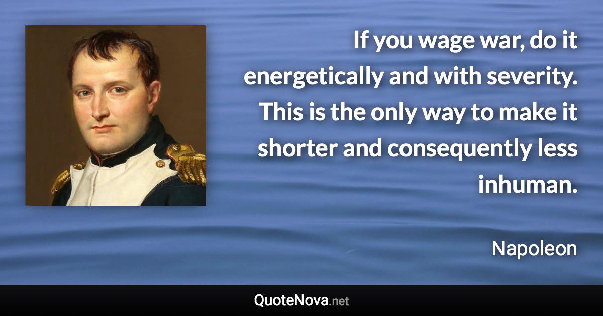 If you wage war, do it energetically and with severity. This is the only way to make it shorter and consequently less inhuman. - Napoleon quote