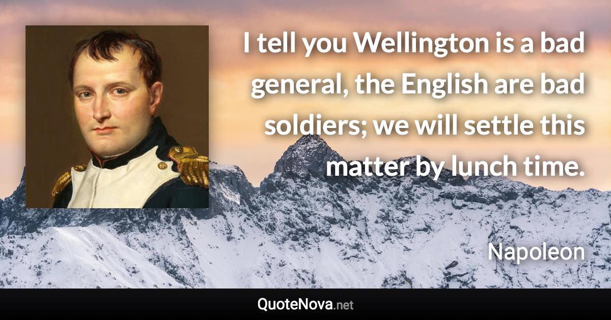 I tell you Wellington is a bad general, the English are bad soldiers; we will settle this matter by lunch time. - Napoleon quote