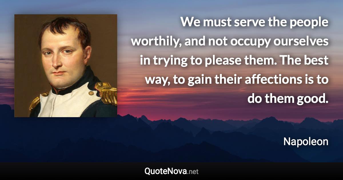 We must serve the people worthily, and not occupy ourselves in trying to please them. The best way, to gain their affections is to do them good. - Napoleon quote