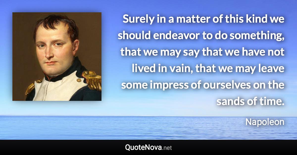 Surely in a matter of this kind we should endeavor to do something, that we may say that we have not lived in vain, that we may leave some impress of ourselves on the sands of time. - Napoleon quote