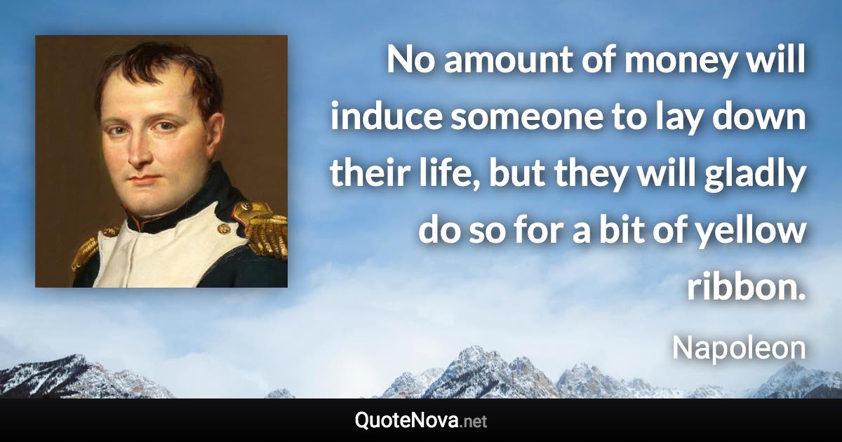 No amount of money will induce someone to lay down their life, but they will gladly do so for a bit of yellow ribbon. - Napoleon quote