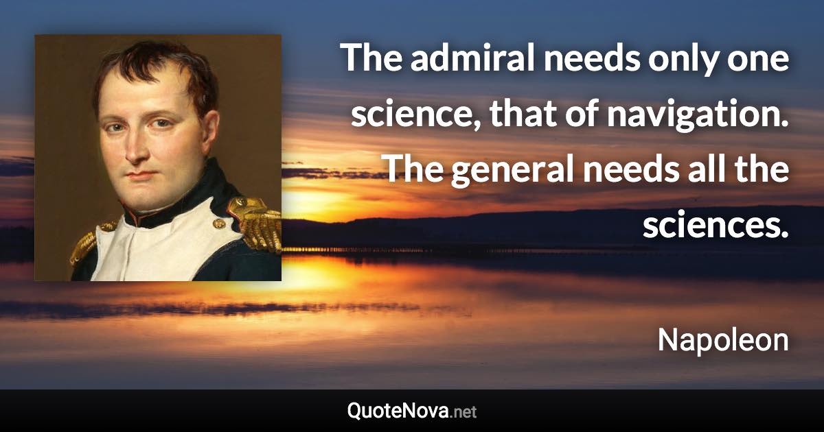 The admiral needs only one science, that of navigation. The general needs all the sciences. - Napoleon quote