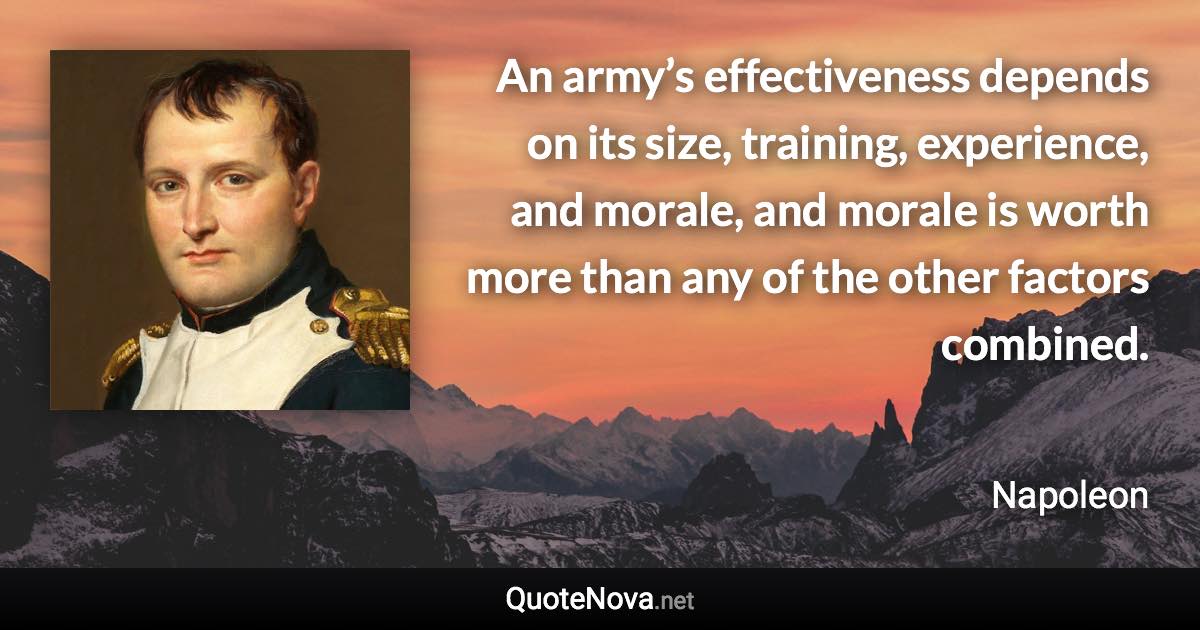 An army’s effectiveness depends on its size, training, experience, and morale, and morale is worth more than any of the other factors combined. - Napoleon quote