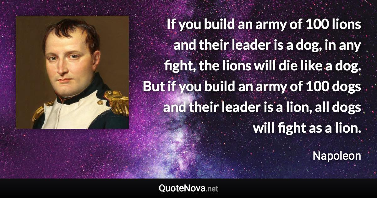 If you build an army of 100 lions and their leader is a dog, in any fight, the lions will die like a dog. But if you build an army of 100 dogs and their leader is a lion, all dogs will fight as a lion. - Napoleon quote