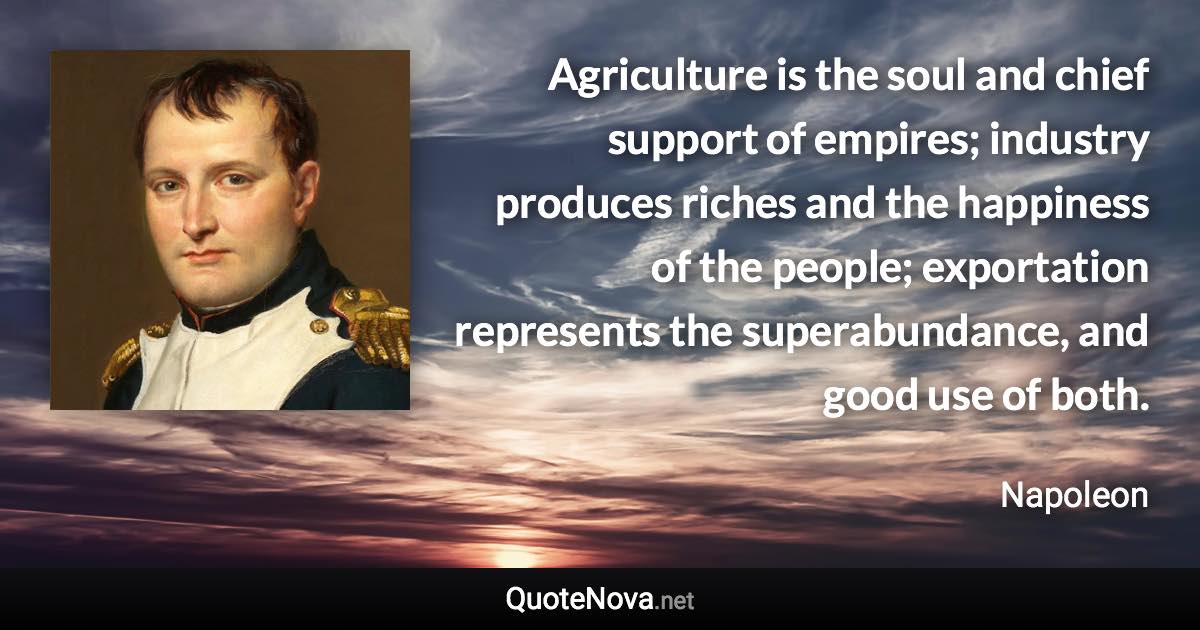 Agriculture is the soul and chief support of empires; industry produces riches and the happiness of the people; exportation represents the superabundance, and good use of both. - Napoleon quote