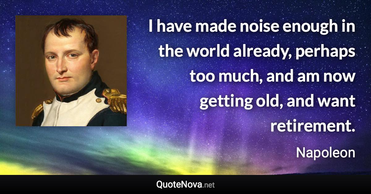 I have made noise enough in the world already, perhaps too much, and am now getting old, and want retirement. - Napoleon quote