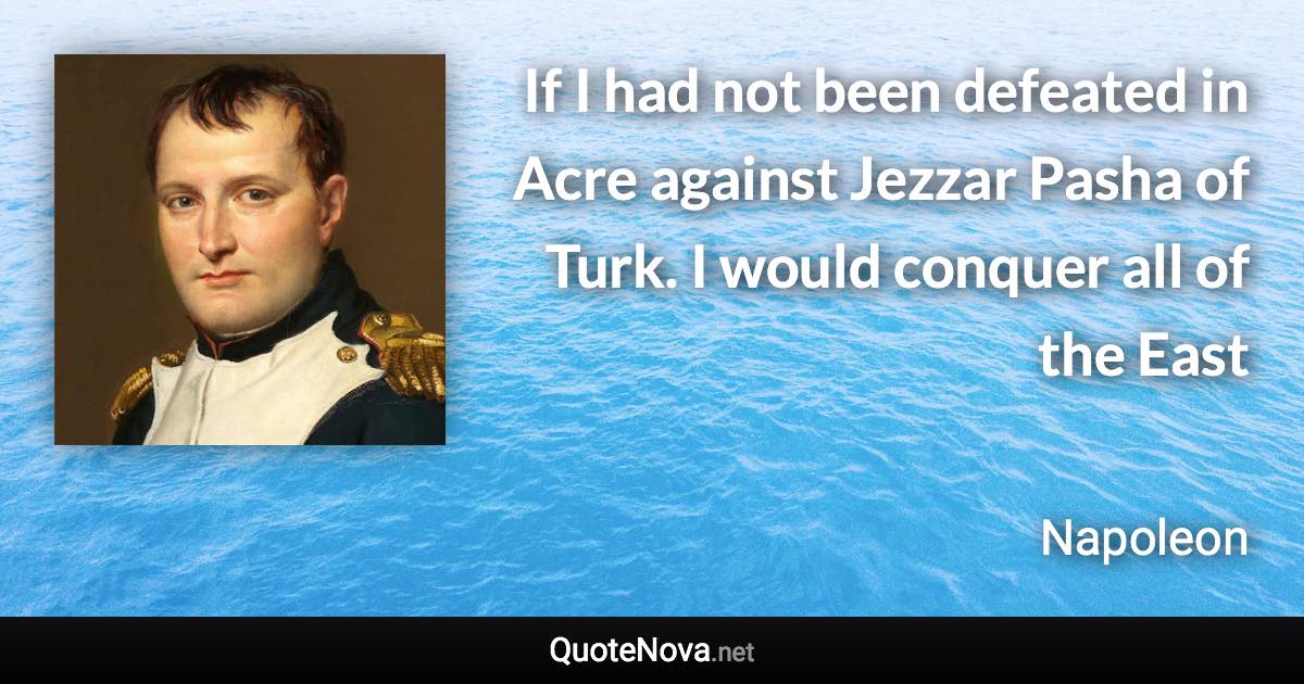 If I had not been defeated in Acre against Jezzar Pasha of Turk. I would conquer all of the East - Napoleon quote