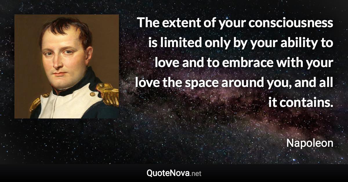 The extent of your consciousness is limited only by your ability to love and to embrace with your love the space around you, and all it contains. - Napoleon quote