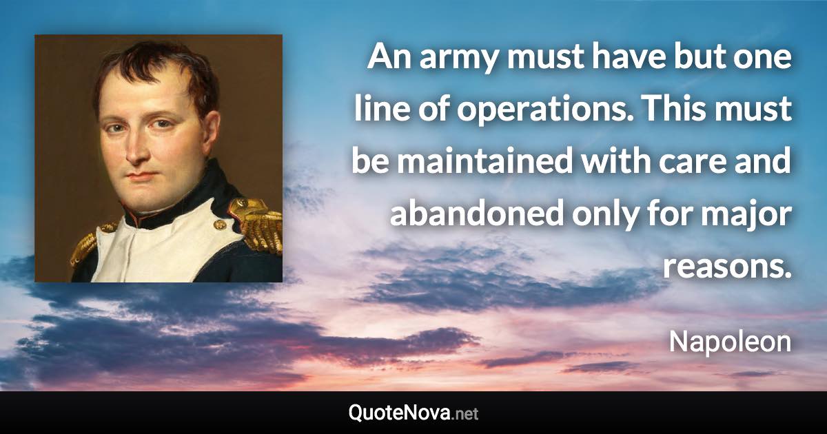 An army must have but one line of operations. This must be maintained with care and abandoned only for major reasons. - Napoleon quote