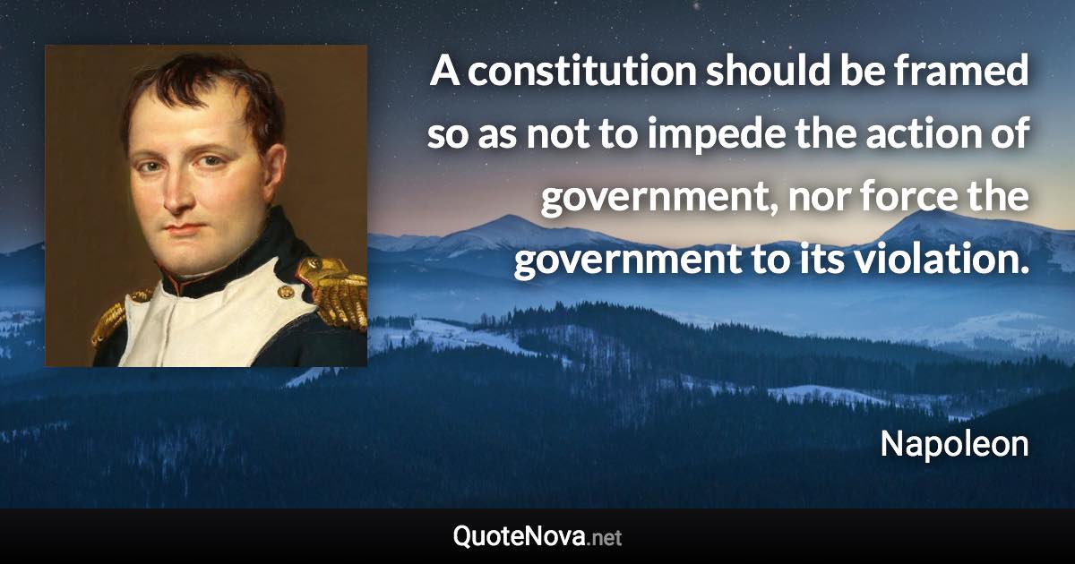 A constitution should be framed so as not to impede the action of government, nor force the government to its violation. - Napoleon quote