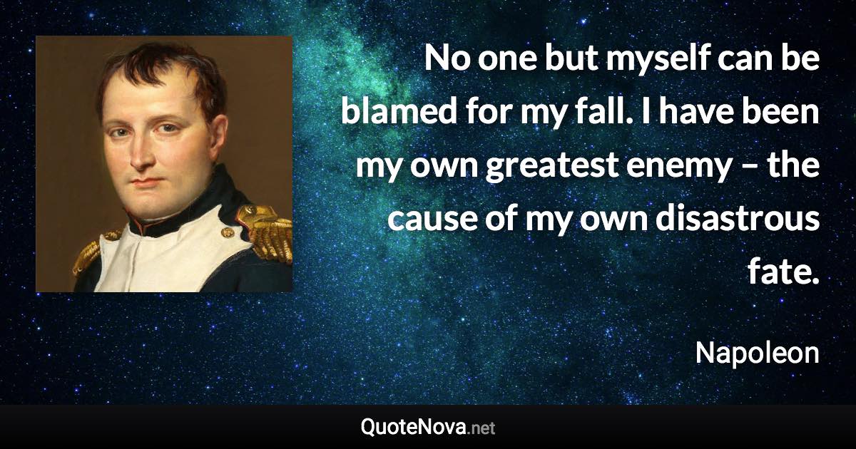 No one but myself can be blamed for my fall. I have been my own greatest enemy – the cause of my own disastrous fate. - Napoleon quote