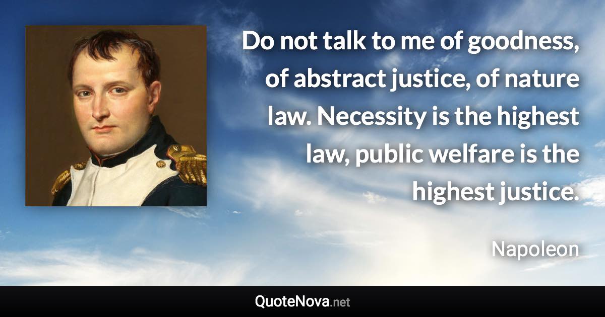 Do not talk to me of goodness, of abstract justice, of nature law. Necessity is the highest law, public welfare is the highest justice. - Napoleon quote