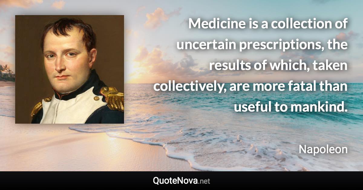 Medicine is a collection of uncertain prescriptions, the results of which, taken collectively, are more fatal than useful to mankind. - Napoleon quote