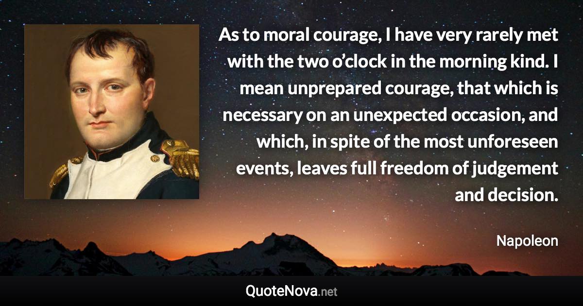 As to moral courage, I have very rarely met with the two o’clock in the morning kind. I mean unprepared courage, that which is necessary on an unexpected occasion, and which, in spite of the most unforeseen events, leaves full freedom of judgement and decision. - Napoleon quote