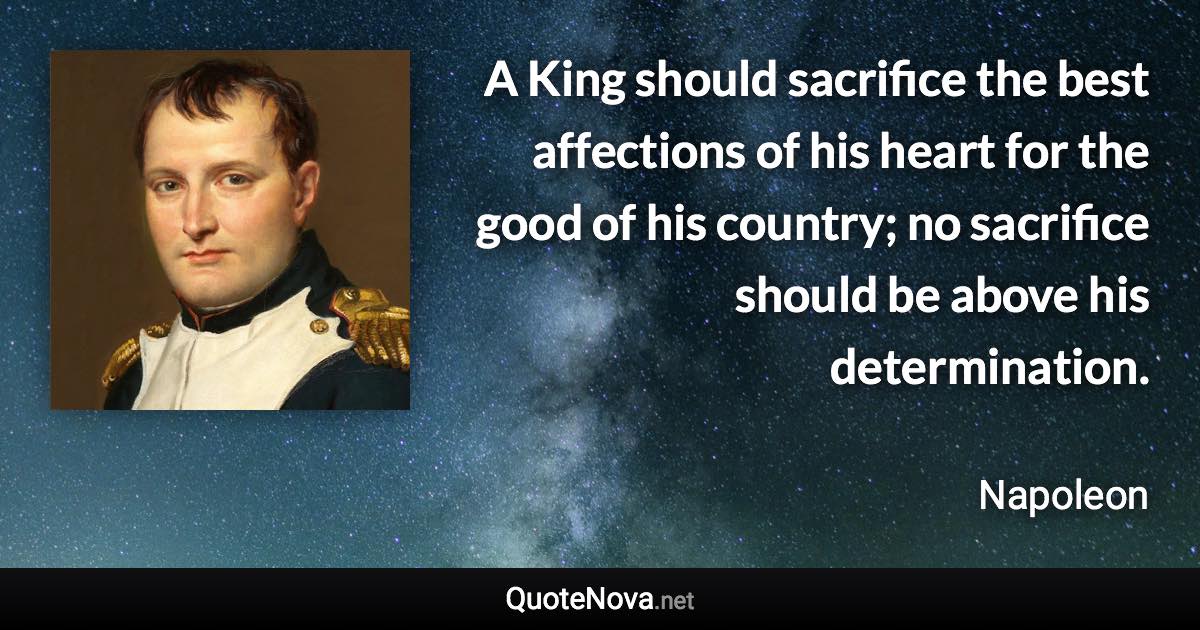 A King should sacrifice the best affections of his heart for the good of his country; no sacrifice should be above his determination. - Napoleon quote