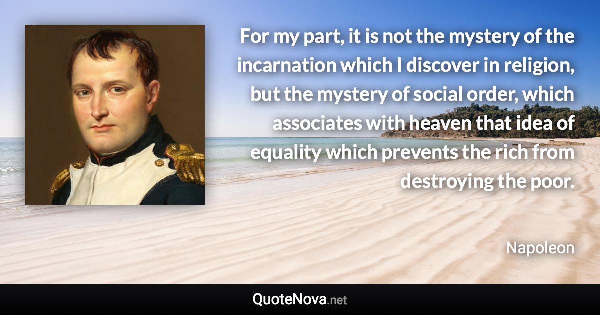 For my part, it is not the mystery of the incarnation which I discover in religion, but the mystery of social order, which associates with heaven that idea of equality which prevents the rich from destroying the poor. - Napoleon quote