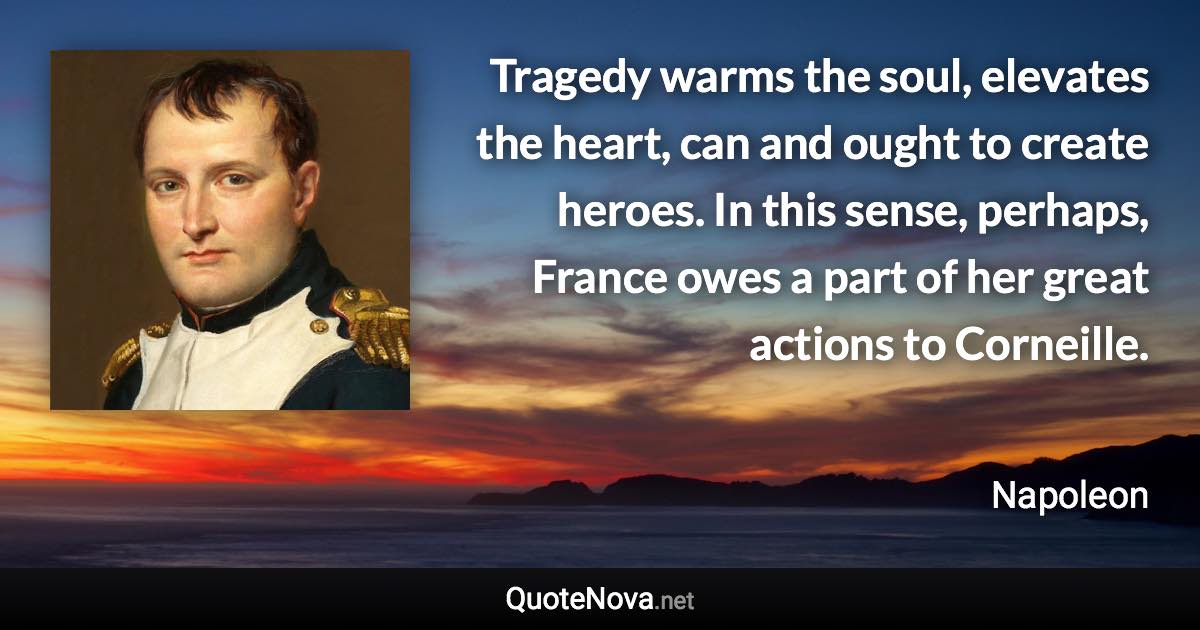 Tragedy warms the soul, elevates the heart, can and ought to create heroes. In this sense, perhaps, France owes a part of her great actions to Corneille. - Napoleon quote