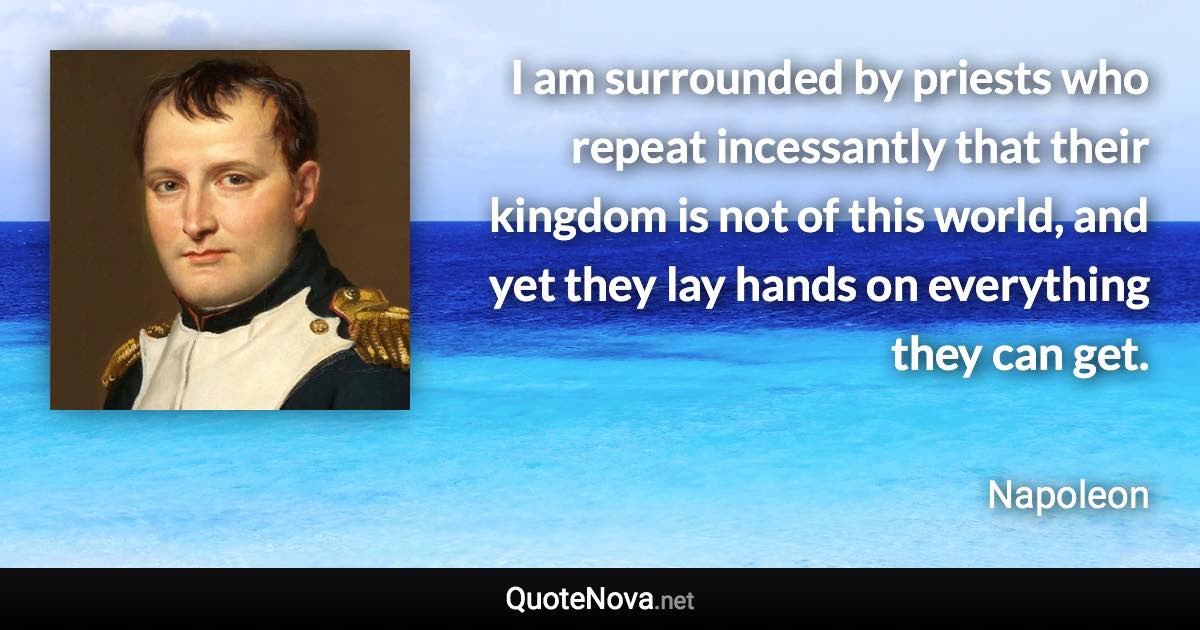 I am surrounded by priests who repeat incessantly that their kingdom is not of this world, and yet they lay hands on everything they can get. - Napoleon quote