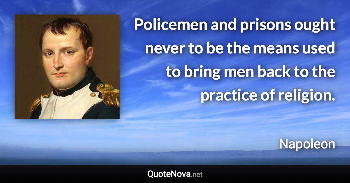 Policemen and prisons ought never to be the means used to bring men back to the practice of religion. - Napoleon quote