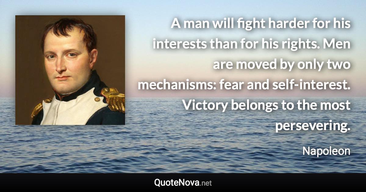 A man will fight harder for his interests than for his rights. Men are moved by only two mechanisms: fear and self-interest. Victory belongs to the most persevering. - Napoleon quote