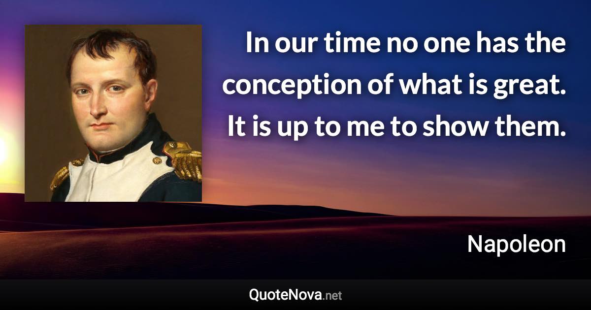 In our time no one has the conception of what is great. It is up to me to show them. - Napoleon quote