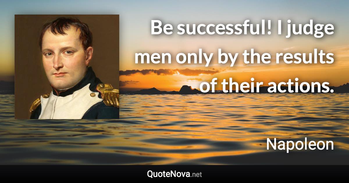 Be successful! I judge men only by the results of their actions. - Napoleon quote
