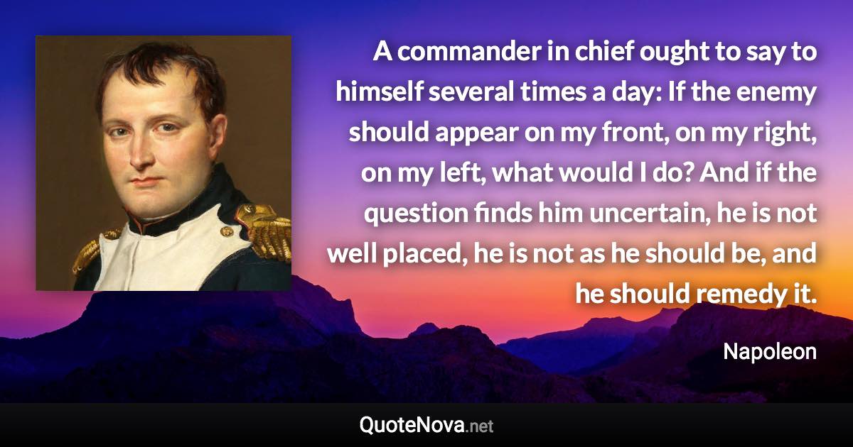 A commander in chief ought to say to himself several times a day: If the enemy should appear on my front, on my right, on my left, what would I do? And if the question finds him uncertain, he is not well placed, he is not as he should be, and he should remedy it. - Napoleon quote