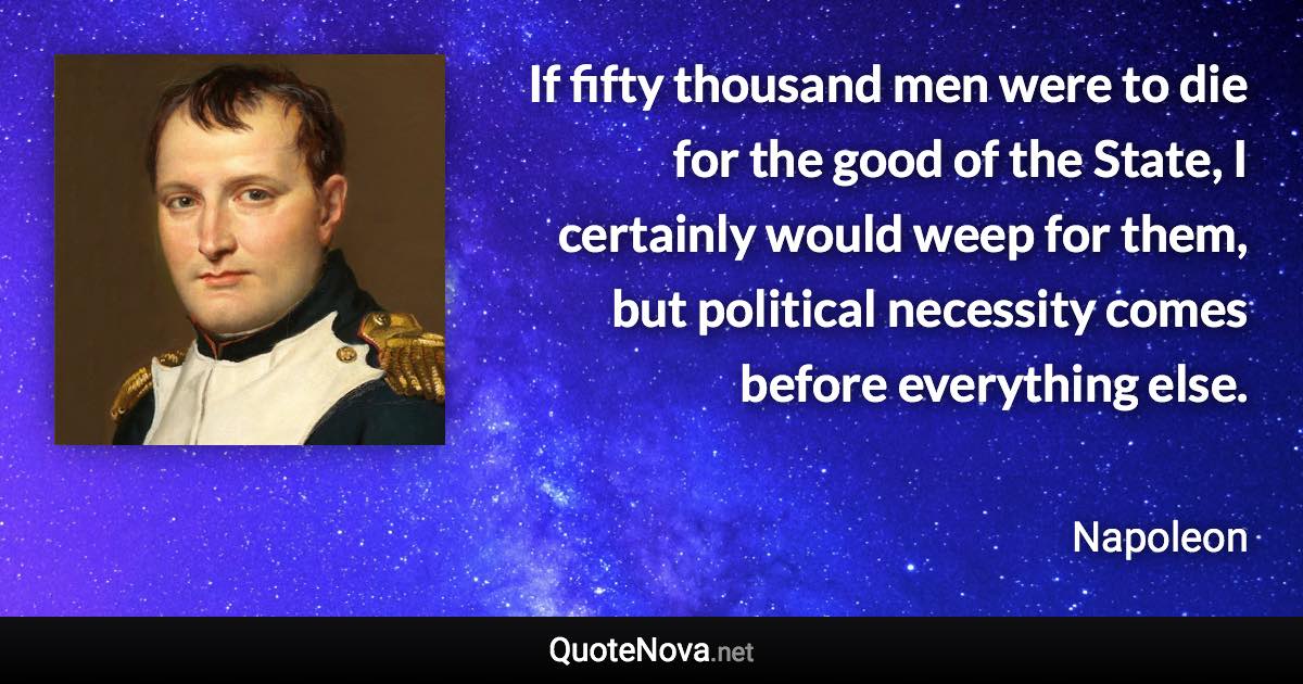 If fifty thousand men were to die for the good of the State, I certainly would weep for them, but political necessity comes before everything else. - Napoleon quote