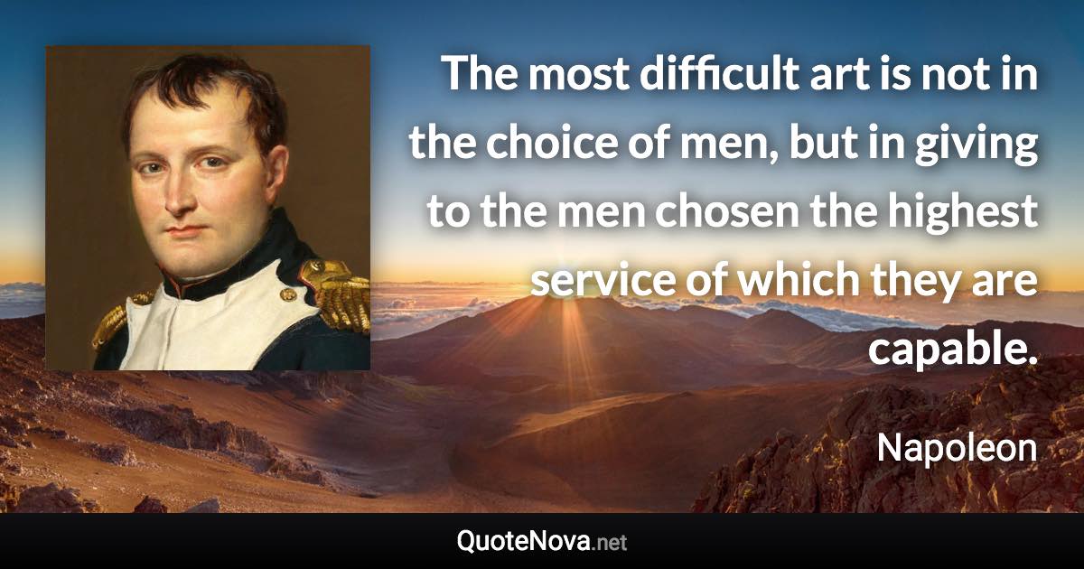 The most difficult art is not in the choice of men, but in giving to the men chosen the highest service of which they are capable. - Napoleon quote