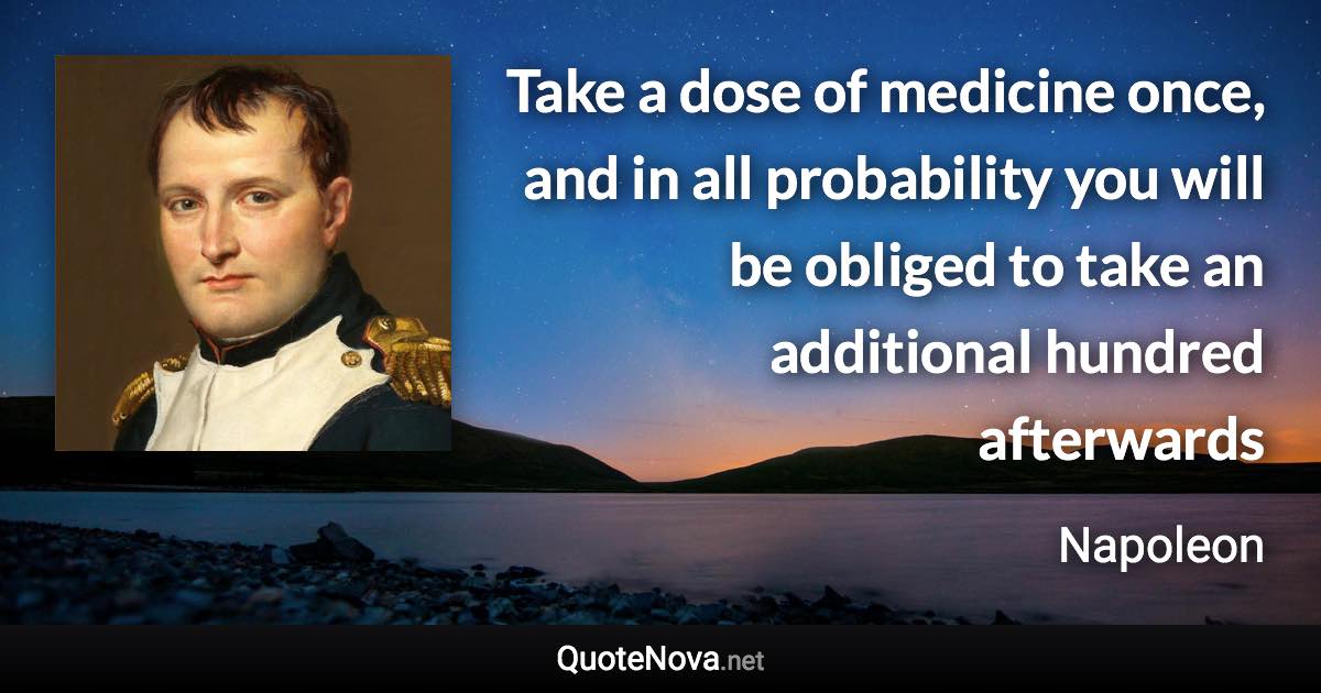 Take a dose of medicine once, and in all probability you will be obliged to take an additional hundred afterwards - Napoleon quote