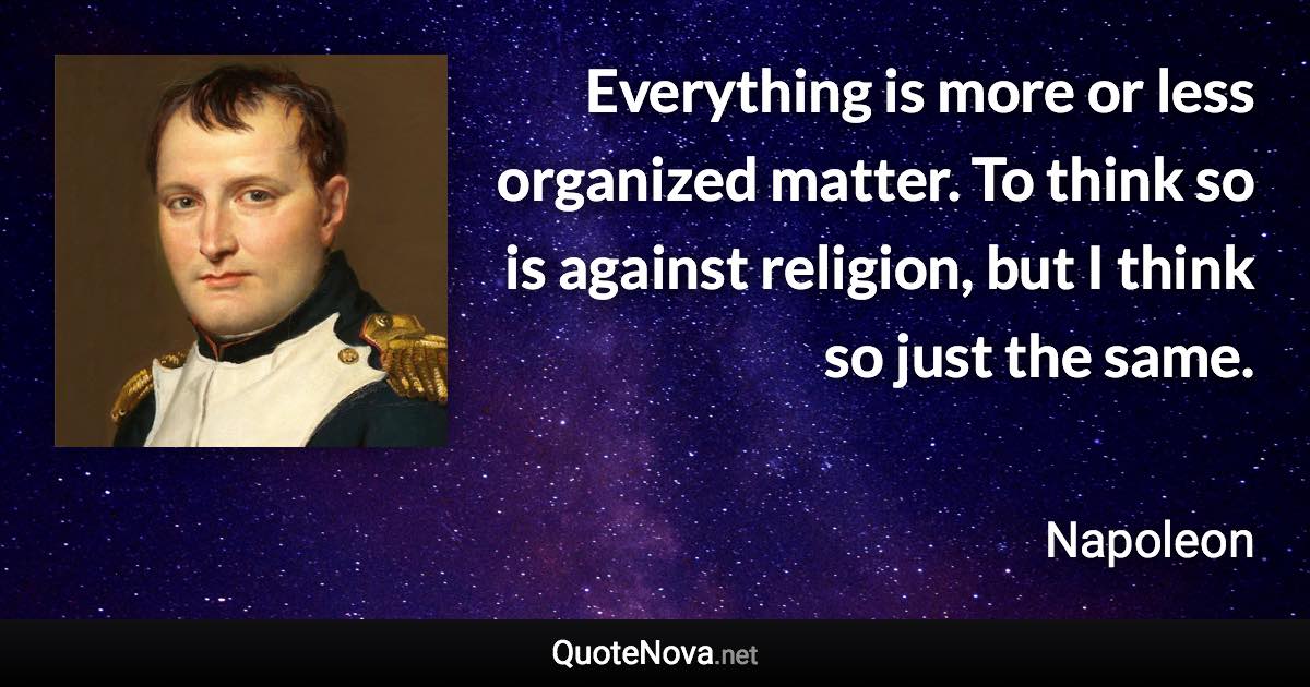 Everything is more or less organized matter. To think so is against religion, but I think so just the same. - Napoleon quote