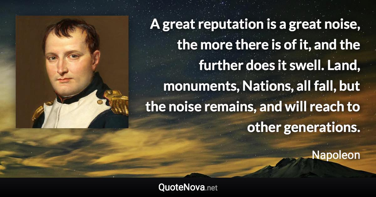 A great reputation is a great noise, the more there is of it, and the further does it swell. Land, monuments, Nations, all fall, but the noise remains, and will reach to other generations. - Napoleon quote