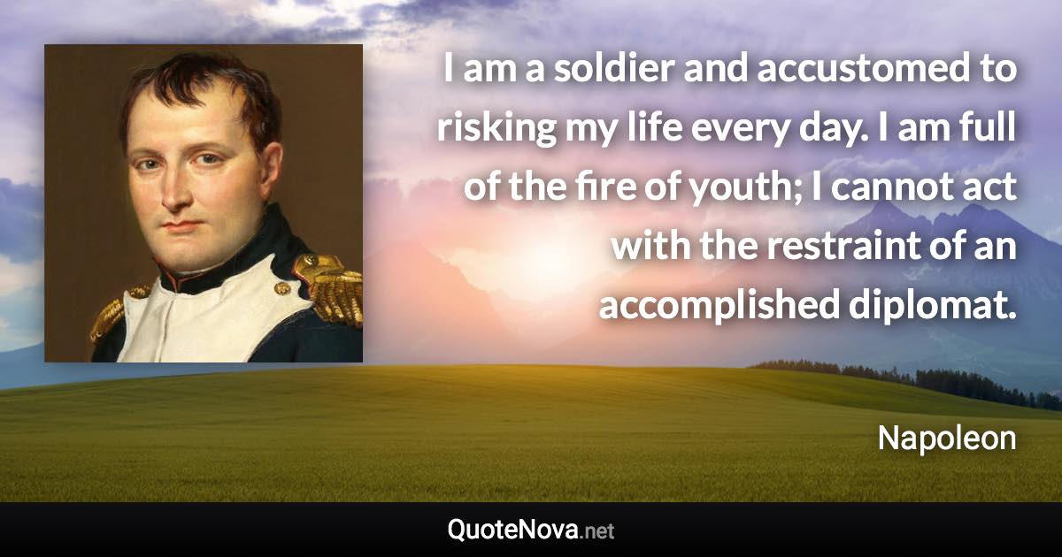 I am a soldier and accustomed to risking my life every day. I am full of the fire of youth; I cannot act with the restraint of an accomplished diplomat. - Napoleon quote