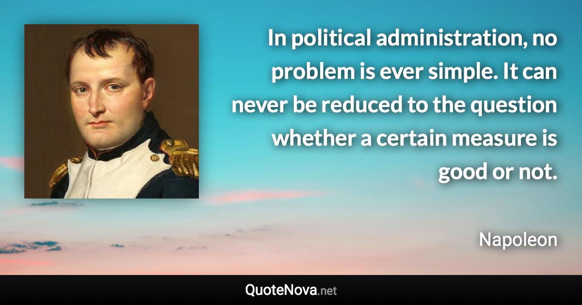 In political administration, no problem is ever simple. It can never be reduced to the question whether a certain measure is good or not. - Napoleon quote