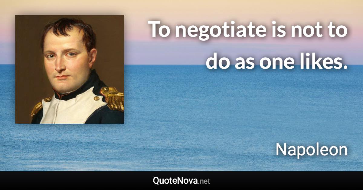 To negotiate is not to do as one likes. - Napoleon quote